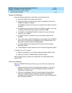 Page 308DEFINITY Enterprise Communications Server Release 8.2
Upgrades and Additions for R8r  555-233-115  Issue 1
April 2000
Adding or Removing Cabinet Hardware 
6-46 Add IP Interface Assembly 
6
Prepare for Installation
Have the following  eq uip ment on site b efore your ship ment arrives:
nAC p ower outlets for the mod em and  monitor.
nThree unoc c up ied  and  ad joining  p ort slots in the DEFINITY ECS for the 
TN802B IP Interfac e, if need ed.
The TN802B oc c up ies only one slot, b ut it need s the two...