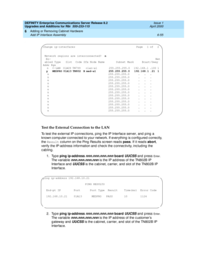 Page 317DEFINITY Enterprise Communications Server Release 8.2
Upgrades and Additions for R8r  555-233-115  Issue 1
April 2000
Adding or Removing Cabinet Hardware 
6-55 Add IP Interface Assembly 
6
.
Test the External Connection to the LAN
To test the external IP c onnec tions, p ing the IP Interfac e server, and  p ing  a 
known c omp uter c onnec ted  to your network. If everything  is c onfig ured c orrec tly, 
the Result
 c olumn on the Ping  Results sc reen read s pass
. If it read s abort
, 
verify the...