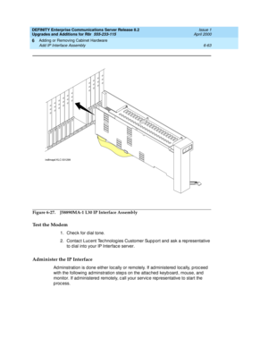 Page 325DEFINITY Enterprise Communications Server Release 8.2
Upgrades and Additions for R8r  555-233-115  Issue 1
April 2000
Adding or Removing Cabinet Hardware 
6-63 Add IP Interface Assembly 
6
Figure 6-27. J58890MA-1 L30 IP Interface Assembly
Test the Modem
1. Check for dial tone.
2. Contac t Luc ent Tec hnolog ies Customer Sup p ort and  ask a rep resentative 
to d ial into your IP Interfac e server. 
Administer the IP Interface
Ad minstration is d one either loc ally or remotely. If ad ministered  loc...