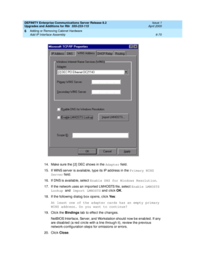 Page 332DEFINITY Enterprise Communications Server Release 8.2
Upgrades and Additions for R8r  555-233-115  Issue 1
April 2000
Adding or Removing Cabinet Hardware 
6-70 Add IP Interface Assembly 
6
14. Make sure the [ 2]  DEC shows in the Adapter
 field.
15. If WINS server is availab le, typ e its IP ad d ress in the Primary WINS 
Server
 field .
16. If DNS is availab le, selec t Enable DNS for Windows Resolution
.
17. If the network uses an imp orted LMHOSTS file, selec t Enable LMHOSTS 
Lookup 
and Import...