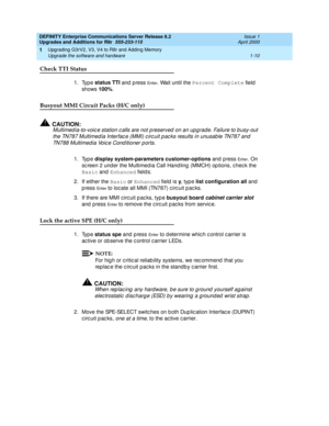 Page 36DEFINITY Enterprise Communications Server Release 8.2
Upgrades and Additions for R8r  555-233-115  Issue 1
April 2000
Upgrading G3rV2, V3, V4 to R8r and Adding Memory 
1-10 Upgrade the software and hardware 
1
Check TTI Status 
1. Type status TTI
 and  p ress En te r. Wait until the Percent Complete
 field  
shows 100%
.
Busyout MMI Circuit Packs (H/C only)
!CAUTION:
Multimed ia-to-voic e station c alls are not p reserved  on an up g rade. Failure to b usy-out 
the TN787 Multimed ia Interfac e (MMI) c...