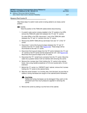 Page 359DEFINITY Enterprise Communications Server Release 8.2
Upgrades and Additions for R8r  555-233-115  Issue 1
April 2000
Adding or Removing Cabinet Hardware 
6-97 Add a Switch Node Carrier (Standard Reliability) 
6
Remove Port Carrier D
Skip these steps if a switch node carrier is being added to an empty carrier 
p osition.
NOTE:
Note the p osition of the TDM/LAN c ab les b efore d isc onnec ting .
1.If a switc h node c arrier is b eing  installed  in the “ D”  p osition of an EPN, 
remove the TDM/LAN c ab...