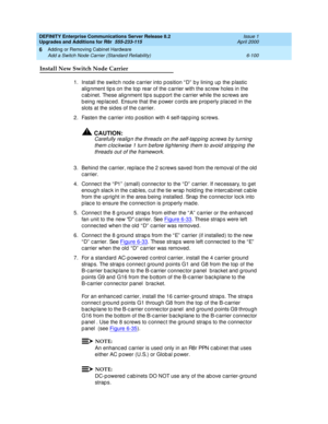 Page 362DEFINITY Enterprise Communications Server Release 8.2
Upgrades and Additions for R8r  555-233-115  Issue 1
April 2000
Adding or Removing Cabinet Hardware 
6-100 Add a Switch Node Carrier (Standard Reliability) 
6
Install New Switch Node Carrier 
1.Install the switc h nod e c arrier into p osition “ D”  b y lining  up  the p lastic  
alig nment tip s on the top  rear of the c arrier with the sc rew holes in the 
c ab inet. These alig nment tip s sup p ort the c arrier while the sc rews are 
b eing  rep...