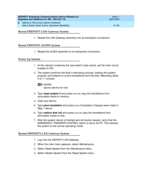 Page 368DEFINITY Enterprise Communications Server Release 8.2
Upgrades and Additions for R8r  555-233-115  Issue 1
April 2000
Adding or Removing Cabinet Hardware 
6-106 Add a Switch Node Carrier (Standard Reliability) 
6
Reseat DEFINITY LAN Gateway System
1. Reseat the LAN Gateway assemb ly into its b ac kp lane c onnec tors.
Reseat DEFINITY AUDIX System
1. Reseat the AUDIX assemb ly to its b ac kp lane c onnec tors.
Power Up System
1. At the c ab inet c ontaining  the new switc h nod e c arrier, set the main c...