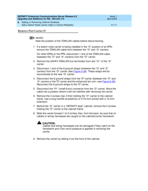 Page 373DEFINITY Enterprise Communications Server Release 8.2
Upgrades and Additions for R8r  555-233-115  Issue 1
April 2000
Adding or Removing Cabinet Hardware 
6-111 Add a Switch Node Carrier (High or Critical Reliability) 
6
Remove Port Carrier D
NOTE:
Note the p osition of the TDM/LAN c ab les b efore d isc onnec ting .
1.If a switc h node c arrier is b eing  installed  in the “ D”  p osition of an EPN, 
remove the TDM/LAN c ab le from b etween the “ D”  and  “ A”  c arriers.
For other EPNs or the PPN, d...