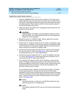 Page 376DEFINITY Enterprise Communications Server Release 8.2
Upgrades and Additions for R8r  555-233-115  Issue 1
April 2000
Adding or Removing Cabinet Hardware 
6-114 Add a Switch Node Carrier (High or Critical Reliability) 
6
Install New Switch Node Carrier D
1.Install the J58890SA switc h nod e c arrier in p osition “ D”  b y lining  up  the 
p lastic  alignment tip s on the top rear of the c arrier with the sc rew holes in 
the c ab inet. These alig nment tip s will sup port the c arrier while the sc rews...