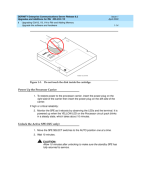 Page 40DEFINITY Enterprise Communications Server Release 8.2
Upgrades and Additions for R8r  555-233-115  Issue 1
April 2000
Upgrading G3rV2, V3, V4 to R8r and Adding Memory 
1-14 Upgrade the software and hardware 
1
Figure 1-3. Do not touch the disk inside the cartridge.
Power Up the Processor Carrier
1. To restore p ower to the p roc essor c arrier, insert the p ower p lug  on the 
right side of the c arrier then insert the p ower p lug  on the left sid e of the 
carrier.
If hig h or c ritic al reliab ility:...