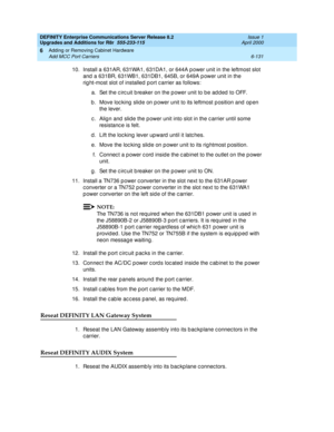 Page 393DEFINITY Enterprise Communications Server Release 8.2
Upgrades and Additions for R8r  555-233-115  Issue 1
April 2000
Adding or Removing Cabinet Hardware 
6-131 Add MCC Port Carriers 
6
10. Install a 631AR, 631WA1, 631DA1, or 644A p ower unit in the leftmost slot 
and  a 631BR, 631WB1, 631DB1, 645B, or 649A p ower unit in the 
rig ht-most slot of installed  p ort c arrier as follows:
a. Set the c irc uit b reaker on the p ower unit to be ad d ed  to OFF.
b. Move locking slide on power unit to its...