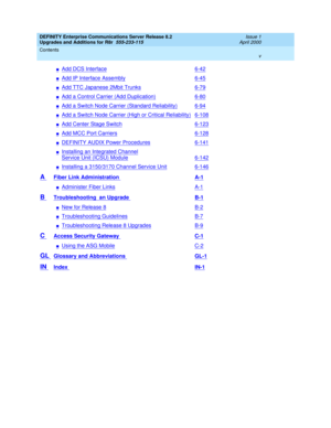 Page 5DEFINITY Enterprise Communications Server Release 8.2
Upgrades and Additions for R8r  555-233-115  Issue 1
April 2000
Contents 
v  
nAdd DCS Interface6-42
nAdd IP Interface Assembly6-45
nAdd TTC Japanese 2Mbit Trunks6-79
nAdd a Control Carrier (Add Duplication)6-80
nAdd a Switch Node Carrier (Standard Reliability)6-94
nAdd a Switch Node Carrier (High or Critical Reliability)6-108
nAdd Center Stage Switch6-123
nAdd MCC Port Carriers6-128
nDEFINITY AUDIX Power Procedures6-141
nInstalling an Integrated...