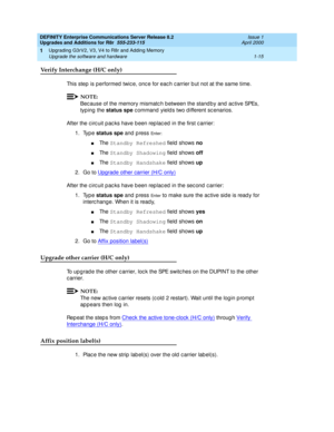 Page 41DEFINITY Enterprise Communications Server Release 8.2
Upgrades and Additions for R8r  555-233-115  Issue 1
April 2000
Upgrading G3rV2, V3, V4 to R8r and Adding Memory 
1-15 Upgrade the software and hardware 
1
Verify Interchange (H/C only)
This step  is p erformed  twic e, onc e for eac h c arrier b ut not at the same time.
NOTE:
Bec ause of the memory mismatc h b etween the stand b y and  ac tive SPEs, 
typ ing the status spe
 c ommand  yield s two d ifferent sc enarios.
After the c irc uit p ac ks have...