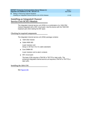 Page 404DEFINITY Enterprise Communications Server Release 8.2
Upgrades and Additions for R8r  555-233-115  Issue 1
April 2000
Adding or Removing Cabinet Hardware 
6-142 Installing an Integrated Channel Service Unit (ICSU) Module 
6
Installing an Integrated Channel
Service Unit (ICSU) Module
The integ rated c hannel servic e unit (ICSU) is a c omb ination of a 120A CSU 
mod ule integ rated  with a DS1 c irc uit p ac k. Use this d evic e with the 700A DS1 
loop b ac k jac k when testing  the DS1 sp an. 
Checking...