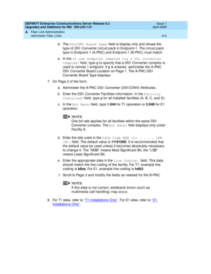 Page 416DEFINITY Enterprise Communications Server Release 8.2
Upgrades and Additions for R8r  555-233-115  Issue 1
April 2000
Fiber Link Administration 
A-6 Administer Fiber Links 
A
d. The DS1CONV Board Type
: field  is display only and shows the 
type of DS1 Converter c irc uit p ac k in End p oint-1. The c irc uit p ac k 
type in End p oint-1 (A-PNC) and  End p oint-1 (B-PNC) must matc h.
e. In the Is one endpoint remoted via a DS1 Converter 
Complex?
 field , typ e y
 to sp ec ify that a DS1 Converter c...