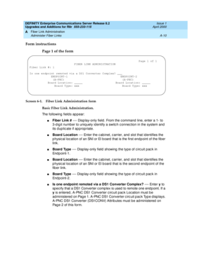 Page 420DEFINITY Enterprise Communications Server Release 8.2
Upgrades and Additions for R8r  555-233-115  Issue 1
April 2000
Fiber Link Administration 
A-10 Administer Fiber Links 
A
Form instructions
Page 1 of the form
Screen 6-1. Fiber Link Administration form
Basic Fiber Link Administration. 
The following fields appear:
nFiber Link #
 — Disp lay-only field . From the c ommand  line, enter a 1- to 
3-d ig it numb er to uniq uely id entify a switc h c onnec tion in the system and 
its d up lic ate if ap prop...