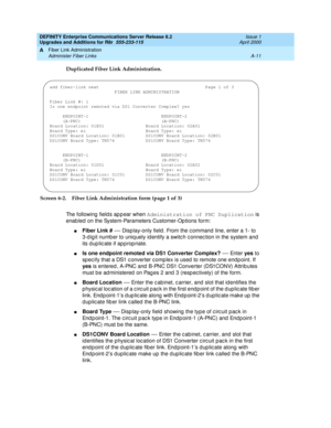 Page 421DEFINITY Enterprise Communications Server Release 8.2
Upgrades and Additions for R8r  555-233-115  Issue 1
April 2000
Fiber Link Administration 
A-11 Administer Fiber Links 
A
Duplicated Fiber Link Administration. 
Screen 6-2. Fiber Link Administration form (page 1 of 3)
The following fields appear when Administration of PNC Duplication
 is 
enab led  on the System-Parameters Customer-Op tions form:
nFiber Link #
 — Disp lay-only field . From the c ommand  line, enter a 1- to 
3-d ig it numb er to uniq...