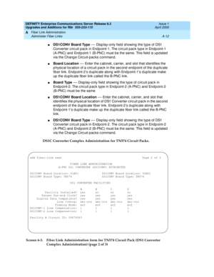 Page 422DEFINITY Enterprise Communications Server Release 8.2
Upgrades and Additions for R8r  555-233-115  Issue 1
April 2000
Fiber Link Administration 
A-12 Administer Fiber Links 
A
nDS1CONV Board Type
 — Disp lay-only field showing  the type of DS1 
Converter c irc uit pac k in End p oint-1. The c irc uit p ac k typ e in Endp oint-1 
(A-PNC) and  End p oint-1 (B-PNC) must b e the same. This field is upd ated  
via the Chang e Circ uit-pac ks c ommand.
nBoard Location
 — Enter the c ab inet, c arrier, and...