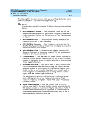 Page 423DEFINITY Enterprise Communications Server Release 8.2
Upgrades and Additions for R8r  555-233-115  Issue 1
April 2000
Fiber Link Administration 
A-13 Administer Fiber Links 
A
The following DS1 Converter Comp lex field s ap p ear on Pag e 2 when the Is one 
endpoint remoted via a DS1 Converter Complex field is y
.
NOTE:
When you ad minister DS1 Converter TN1654 c irc uit p ac ks, d ifferent field s 
display.
nDS1CONV Board Location
 — Enter the c ab inet, c arrier, and  slot that 
id entifies the p hysic...