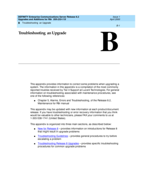 Page 431Troubleshooting  an Upgrade 
B-1  
B
DEFINITY Enterprise Communications Server Release 8.2
Upgrades and Additions for R8r  555-233-115  Issue 1
April 2000
B
Troubleshooting  an Upgrade
This ap pend ix p rovid es information to c orrec t some p rob lems when upg rad ing  a 
system. The information in this app end ix is a c omp ilation of the most c ommonly 
rep orted  troub les rec eived b y Tier 4 Sup p ort at Luc ent Tec hnolog ies. For g eneral 
information on troub leshooting  assoc iated  with...