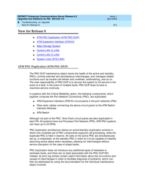 Page 432DEFINITY Enterprise Communications Server Release 8.2
Upgrades and Additions for R8r  555-233-115  Issue 1
April 2000
Troubleshooting  an Upgrade 
B-2 New for Release 8 
B
New for Release 8
nATM PNC Duplication (ATM PNC-DUP)
nATM Expansion Interface (ATM-EI)
nMass Storage System 
nControl LAN (C-LAN)
nControl LAN (C-LAN)
nSystem Links (SYS-LINK)
ATM PNC Duplication (ATM PNC-DUP)
The PNC-DUP maintenanc e ob jec t trac ks the health of the ac tive and  stand b y 
PNCs, c ontrols p lanned  and  sp ontaneous...