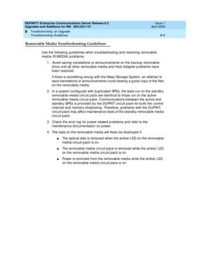 Page 438DEFINITY Enterprise Communications Server Release 8.2
Upgrades and Additions for R8r  555-233-115  Issue 1
April 2000
Troubleshooting  an Upgrade 
B-8 Troubleshooting Guidelines 
B
Removable Media Troubleshooting Guidelines
Use the following  g uid elines when troub leshooting  and  resolving removab le 
media (R-MEDIA) problems.
1.
Avoid  saving  translations or announc ements on the b ac kup  removab le 
d rive until all other removable med ia and Host Adap ter p rob lems have 
b een resolved .
If...