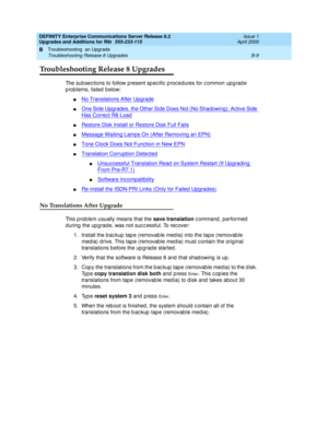 Page 439DEFINITY Enterprise Communications Server Release 8.2
Upgrades and Additions for R8r  555-233-115  Issue 1
April 2000
Troubleshooting  an Upgrade 
B-9 Troubleshooting Release 8 Upgrades 
B
Troubleshooting Release 8 Upgrades
The sub sec tions to follow p resent sp ec ific  p roc edures for c ommon up g rad e 
p rob lems, listed  b elow:
nNo Translations After Upgrade
nOne Side Upgrades, the Other Side Does Not (No Shadowing); Active Side 
Has Correct R8 Load
nRestore Disk Install or Restore Disk Full...