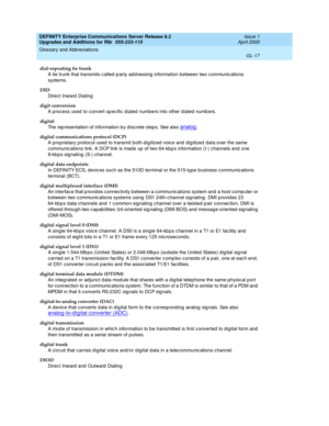 Page 461DEFINITY Enterprise Communications Server Release 8.2
Upgrades and Additions for R8r  555-233-115  Issue 1
April 2000
Glossary and Abbreviations 
GL-17  
dial-repeating tie trunk
A tie trunk that transmits c alled -p arty ad d ressing  information between two c ommunic ations 
systems.
DID
Direc t Inward  Dialing
digit conversion
A process used  to c onvert spec ific d ialed  numbers into other d ialed numb ers.
digital
The rep resentation of information b y d isc rete step s. See also 
analog.
digital...