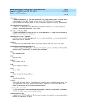 Page 462DEFINITY Enterprise Communications Server Release 8.2
Upgrades and Additions for R8r  555-233-115  Issue 1
April 2000
Glossary and Abbreviations 
GL-18  
direct agent
A feature, acc essed  only via ASAI, that allows a call to b e p laced  in a sp lit q ueue b ut routed only to 
a spec ific ag ent in that sp lit. The c all receives normal ACD c all treatment (for examp le, 
announcements) and  is measured  as an ACD c all while ensuring  that a p artic ular ag ent answers.
Direct Extension Selection...