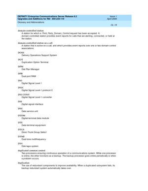 Page 463DEFINITY Enterprise Communications Server Release 8.2
Upgrades and Additions for R8r  555-233-115  Issue 1
April 2000
Glossary and Abbreviations 
GL-19  
domain-controlled station
A station for whic h a 
Third_Party_Domain_Control req uest has been acc epted . A 
d omain-c ontrolled  station p rovid es event rep orts for c alls that are alerting , c onnected, or held  at 
the station.
domain-controlled station on a call
A station that is active on a c all, and  whic h p rovid es event rep orts over one...