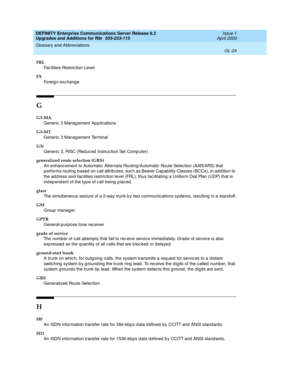 Page 468DEFINITY Enterprise Communications Server Release 8.2
Upgrades and Additions for R8r  555-233-115  Issue 1
April 2000
Glossary and Abbreviations 
GL-24  
FRL
Fac ilities Restric tion Level
FX
Foreig n exc hang e
G
G3-MA
Generic  3 Manag ement Ap p lic ations
G3-MT
Generic 3 Manag ement Terminal
G3r
Generic 3, RISC (Red uced  Instruc tion Set Comp uter)
generalized route selection (GRS)
An enhanc ement to Automatic Alternate Routing/Automatic Route Selec tion (AAR/ARS) that 
p erforms routing  b ased  on...