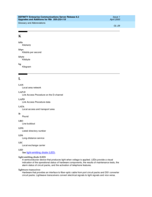 Page 473DEFINITY Enterprise Communications Server Release 8.2
Upgrades and Additions for R8r  555-233-115  Issue 1
April 2000
Glossary and Abbreviations 
GL-29  
K
kHz
Kilohertz
kbps
Kilobits p er sec ond
kbyte
Kilobyte
kg
Kilogram
L
LAN
Loc al area network
LAP-D
Link Ac cess Proced ure on the D-c hannel
LAPD
Link Ac cess Proced ure d ata
LATA
Loc al ac c ess and  transp ort area
lb
Pou nd
LBO
Line buildout
LDN
Listed  d irec tory numb er
LDS
Long-d istanc e service
LEC
Loc al exc hang e c arrier
LED
See  
lig...