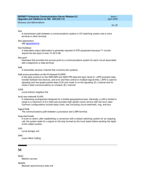 Page 474DEFINITY Enterprise Communications Server Release 8.2
Upgrades and Additions for R8r  555-233-115  Issue 1
April 2000
Glossary and Abbreviations 
GL-30  
line
A transmission path b etween a c ommunic ations system or CO switching  system and  a voic e 
terminal or other terminal.
line appearance
See  
ap p earanc e.
line buildout
A selec tab le outp ut attenuation is g enerally req uired of DTE eq uipment bec ause T1 c ircuits 
req uire the last sp an to lose 15–22.5 d B.
line port
Hard ware that p rovid...