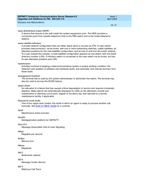 Page 475DEFINITY Enterprise Communications Server Release 8.2
Upgrades and Additions for R8r  555-233-115  Issue 1
April 2000
Glossary and Abbreviations 
GL-31  
main distribution frame (MDF)
A devic e that mounts to the wall inside the system eq uipment room. The MDF p rovid es a 
connec tion p oint from outsid e telep hone lines to the PBX switc h and  to the insid e telep hone 
stations.
main-satellite-tributary
A private network c onfiguration that c an either stand  alone or ac cess an ETN. A main switch 
p...