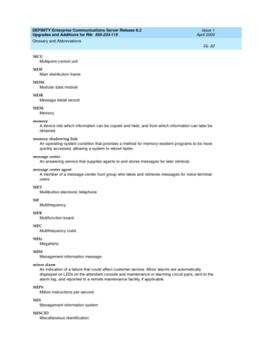 Page 476DEFINITY Enterprise Communications Server Release 8.2
Upgrades and Additions for R8r  555-233-115  Issue 1
April 2000
Glossary and Abbreviations 
GL-32  
MCU
Multip oint c ontrol unit
MDF
Main distribution frame
MDM
Modular data module
MDR
Messag e detail record
MEM
Memory
memory
A devic e into whic h information can be cop ied  and  held , and  from whic h information c an later b e 
ob tained.
memory shadowing link
An op erating -system condition that p rovid es a method for memory-resid ent p rog rams...