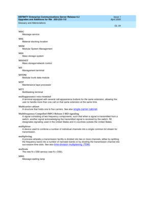 Page 478DEFINITY Enterprise Communications Server Release 8.2
Upgrades and Additions for R8r  555-233-115  Issue 1
April 2000
Glossary and Abbreviations 
GL-34  
MSG
Messag e servic e
MSL
Material stocking  loc ation
MSM
Mod ular System Manag ement
MSS
Mass storag e system
MSSNET
Mass storag e/network c ontrol
MT
Manag ement terminal
MTDM
Mod ular trunk data mod ule
MTP
Maintenanc e tap e p roc essor
MTT
Multitasking terminal
multiappearance voice terminal
A terminal equipp ed  with several call-ap pearance b...