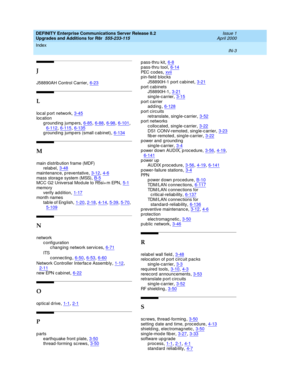 Page 499DEFINITY Enterprise Communications Server Release 8.2
Upgrades and Additions for R8r  555-233-115    Issue 1
April 2000
Index 
IN-3  
J
J58890AH Control Carrier,6-23
L
loc al p ort network,3-45loc ation
g round ing  jump ers
,6-85, 6-88, 6-98, 6-101, 6-112, 6-115, 6-135g round ing  jump ers (small c ab inet),6-134
M
main distribution frame (MDF)
relab el,3-48
maintenanc e, p reventative,3-12, 4-6mass storag e system (MSS),B-5MCC G2 Universal Mod ule to R5si+ m EPN,5-1
memory
verify ad dition,1-17month...