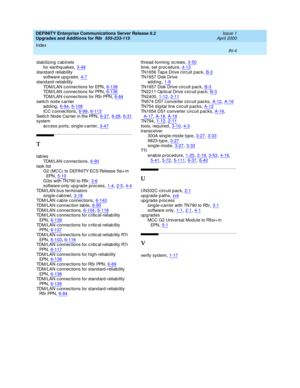 Page 500DEFINITY Enterprise Communications Server Release 8.2
Upgrades and Additions for R8r  555-233-115    Issue 1
April 2000
Index 
IN-4  
stabilizing  cab inets
for earthq uakes
,3-49stand ard reliability
software up grad e,4-7
stand ard-reliab ility
TDM/LAN connec tions for EPN,6-138TDM/LAN connec tions for PPN,6-136
TDM/LAN connec tions for R5r PPN,6-84switch nod e c arrier
adding,6-94, 6-108
ICC c onnec tions,6-99, 6-113Sw it c h N o d e C a r ri e r  i n  t h e PPN,6-27, 6-28, 6-31system
ac cess ports,...