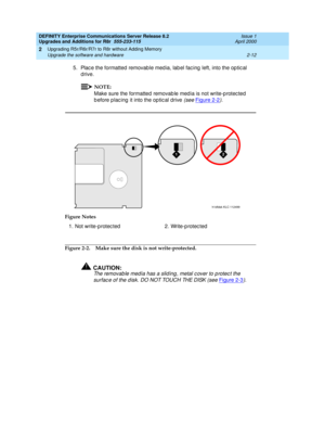 Page 62DEFINITY Enterprise Communications Server Release 8.2
Upgrades and Additions for R8r  555-233-115  Issue 1
April 2000
Upgrading R5r/R6r/R7r to R8r without Adding Memory 
2-12 Upgrade the software and hardware 
2
5. Plac e the formatted  removab le med ia, lab el fac ing  left, into the op tic al 
drive.
NOTE:
Make sure the formatted removab le med ia is not write-p rotec ted 
b efore p lac ing  it into the op tic al drive 
(see Figure 2-2).
Figure 2-2. Make sure the disk is not write-protected....