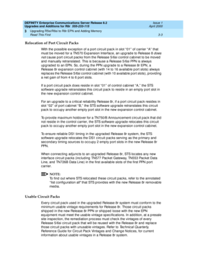 Page 75DEFINITY Enterprise Communications Server Release 8.2
Upgrades and Additions for R8r  555-233-115  Issue 1
April 2000
Upgrading R5si/R6si to R8r EPN and Adding Memory 
3-3 Read This First 
3
Relocation of Port Circuit Packs
With the p ossib le exc ep tion of a p ort c irc uit p ac k in slot “ 01”  of c arrier “ A”  that 
must b e moved  for a TN570 Exp ansion Interfac e, an up grad e to Release 8 
d oes 
not
 c ause p ort c irc uit p ac ks from the Release 5/6si c ontrol c ab inet to b e moved  
and...