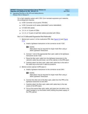 Page 100DEFINITY Enterprise Communications Server Release 8.2
Upgrades and Additions for R8r  555-233-115  Issue 1
April 2000
Upgrading R5si/R6si to R8r EPN and Adding Memory 
3-28 Release 5/6si to Release 8r 
3
For a high reliab ility system with 2 DS1 Conv-remoted  exp ansion p ort networks, 
this arrang ement req uires:
n6 DS1 Converter c irc uit p ac ks (TN1654)
n6 DS1 Converter-to-EI c ab les (846448637 and /or 846448645)
n6 H-600-348 c ab les
n3, 6, 9, or 12 p airs of CSUs
n3, 6, 9, or 12 p airs of...