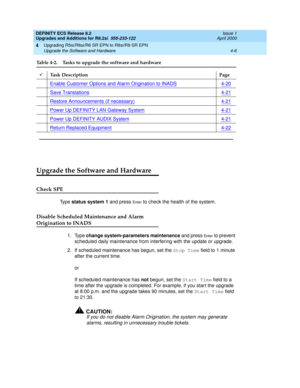 Page 104DEFINITY ECS Release 8.2
Upgrades and Additions for R8.2si  555-233-122  Issue 1
April 2000
Upgrading R5si/R6si/R6 SR EPN to R8si/R8 SR EPN 
4-6 Upgrade the Software and Hardware 
4
Upgrade the Software and Hardware
Check SPE
Ty p e  status system 1 and press En te r to check the health of the system. 
Disable Scheduled Maintenance and Alarm 
Origination to INADS
1. Type change system-parameters maintenance and press En te r to prevent 
scheduled daily maintenance from interfering with the update or...