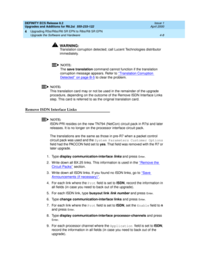 Page 106DEFINITY ECS Release 8.2
Upgrades and Additions for R8.2si  555-233-122  Issue 1
April 2000
Upgrading R5si/R6si/R6 SR EPN to R8si/R8 SR EPN 
4-8 Upgrade the Software and Hardware 
4
!WARNING:
Translation corruption detected; call Lucent Technologies distributor 
immediately.
NOTE:
The save translation command cannot function if the translation 
corruption message appears. Refer to ‘‘Translation Corruption 
Detected’’ on page B-5 to clear the problem.
NOTE:
This translation card may or not be used in the...