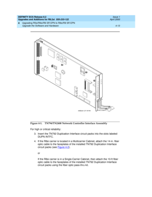 Page 111DEFINITY ECS Release 8.2
Upgrades and Additions for R8.2si  555-233-122  Issue 1
April 2000
Upgrading R5si/R6si/R6 SR EPN to R8si/R8 SR EPN 
4-13 Upgrade the Software and Hardware 
4
Figure 4-1. TN794/TN2400 Network Controller Interface Assembly
For high or critical reliability:
3. Insert the TN792 Duplication Interface circuit packs into the slots labeled 
DUPN INTFC.
4. If the R8si carrier is located in a Multicarrier Cabinet, attach the 14-in. fiber 
optic cable to the faceplates of the installed...