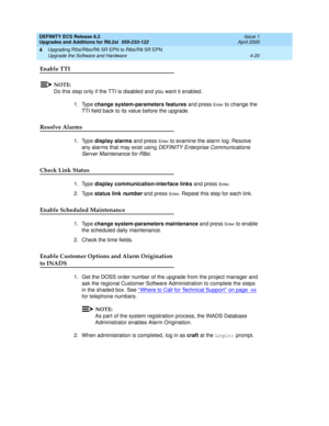 Page 118DEFINITY ECS Release 8.2
Upgrades and Additions for R8.2si  555-233-122  Issue 1
April 2000
Upgrading R5si/R6si/R6 SR EPN to R8si/R8 SR EPN 
4-20 Upgrade the Software and Hardware 
4
Enable TTI
NOTE:
Do this step only if the TTI is disabled and you want it enabled.
1. Type change system-parameters features and press 
En te r to change the 
TTI field back to its value before the upgrade.
Resolve Alarms
1. Type display alarms and press En te r to examine the alarm log. Resolve 
any alarms that may exist...