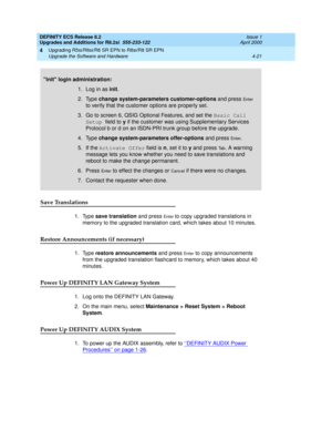 Page 119DEFINITY ECS Release 8.2
Upgrades and Additions for R8.2si  555-233-122  Issue 1
April 2000
Upgrading R5si/R6si/R6 SR EPN to R8si/R8 SR EPN 
4-21 Upgrade the Software and Hardware 
4
Save Translations
1. Type save translation and press En t e r to copy upgraded translations in 
memory to the upgraded translation card, which takes about 10 minutes.
Restore Announcements (if necessary)
1. Type restore announcements and press En t e r to copy announcements 
from the upgraded translation flashcard to memory,...