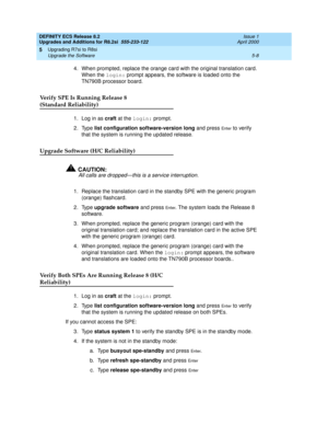 Page 128DEFINITY ECS Release 8.2
Upgrades and Additions for R8.2si  555-233-122  Issue 1
April 2000
Upgrading R7si to R8si 
5-8 Upgrade the Software 
5
4. When prompted, replace the orange card with the original translation card. 
When the login: prompt appears, the software is loaded onto the 
TN790B processor board.
Verify SPE Is Running Release 8 
(Standard Reliability)
1. Log in as craft at the login: prompt. 
2. Type list configuration software-version long and press 
En t e r to verify 
that the system is...