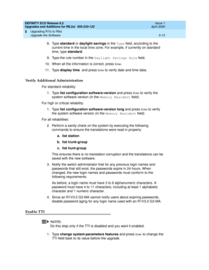 Page 132DEFINITY ECS Release 8.2
Upgrades and Additions for R8.2si  555-233-122  Issue 1
April 2000
Upgrading R7si to R8si 
5-12 Upgrade the Software 
5
8. Type standard or daylight savings in the Type field, according to the 
current time in the local time zone. For example, if currently on standard 
time, type standard.
9. Type the rule number in the Daylight Savings Rule field.
10. When all the information is correct, press 
En te r.
11. Type display time and press 
En t e r to verify date and time data....