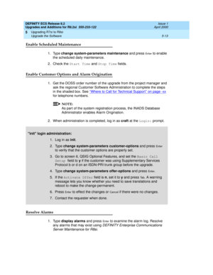 Page 133DEFINITY ECS Release 8.2
Upgrades and Additions for R8.2si  555-233-122  Issue 1
April 2000
Upgrading R7si to R8si 
5-13 Upgrade the Software 
5
Enable Scheduled Maintenance
1. Type change system-parameters maintenance and press En t e r to enable 
the scheduled daily maintenance.
2. Check the Start Time and Stop Time fields.
Enable Customer Options and Alarm Origination
1. Get the DOSS order number of the upgrade from the project manager and 
ask the regional Customer Software Administration to complete...