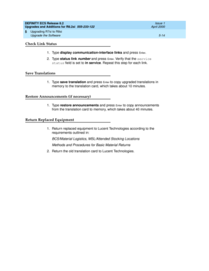 Page 134DEFINITY ECS Release 8.2
Upgrades and Additions for R8.2si  555-233-122  Issue 1
April 2000
Upgrading R7si to R8si 
5-14 Upgrade the Software 
5
Check Link Status
1. Type display communication-interface links and press En t e r. 
2. Type status link 
number and press En t e r. Verify that the service 
status field is set to in service. Repeat this step for each link.
Save Translations
1. Type save translation and press En t e r to copy upgraded translations in 
memory to the translation card, which takes...