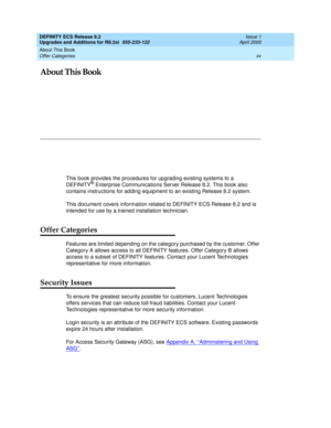 Page 15About This Book 
xv Offer Categories 
DEFINITY ECS Release 8.2
Upgrades and Additions for R8.2si  555-233-122  Issue 1
April 2000
About This Book
This book provides the procedures for upgrading existing systems to a 
DEFINITY® Enterprise Communications Server Release 8.2. This book also 
contains instructions for adding equipment to an existing Release 8.2 system.
This document covers information related to DEFINITY ECS Release 8.2 and is 
intended for use by a trained installation technician.
Offer...