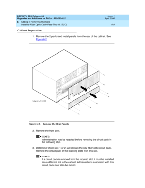 Page 142DEFINITY ECS Release 8.2
Upgrades and Additions for R8.2si  555-233-122  Issue 1
April 2000
Adding or Removing Hardware 
6-8 Installing Fiber Optic Cable Pass-Thru Kit (SCC) 
6
Cabinet Preparation
1. Remove the 2 perforated metal panels from the rear of the cabinet. See 
Figure 6-2
.
Figure 6-2. Remove the Rear Panels
2. Remove the front door.
NOTE:
Administration may be required before removing the circuit pack in 
the following step.
3. Determine which slot (1 or 2) will contain the new fiber optic...