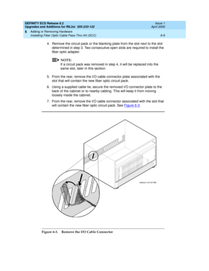 Page 143DEFINITY ECS Release 8.2
Upgrades and Additions for R8.2si  555-233-122  Issue 1
April 2000
Adding or Removing Hardware 
6-9 Installing Fiber Optic Cable Pass-Thru Kit (SCC) 
6
4. Remove the circuit pack or the blanking plate from the slot next to the slot 
determined in step 3. Two consecutive open slots are required to install the 
fiber optic adapter.
NOTE:
If a circuit pack was removed in step 4, it will be replaced into the 
same slot, later in this section.
5. From the rear, remove the I/O cable...